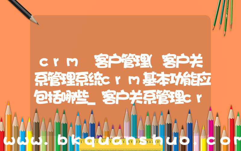 crm 客户管理(客户关系管理系统crm基本功能应包括哪些_客户关系管理crm的功能有哪些)